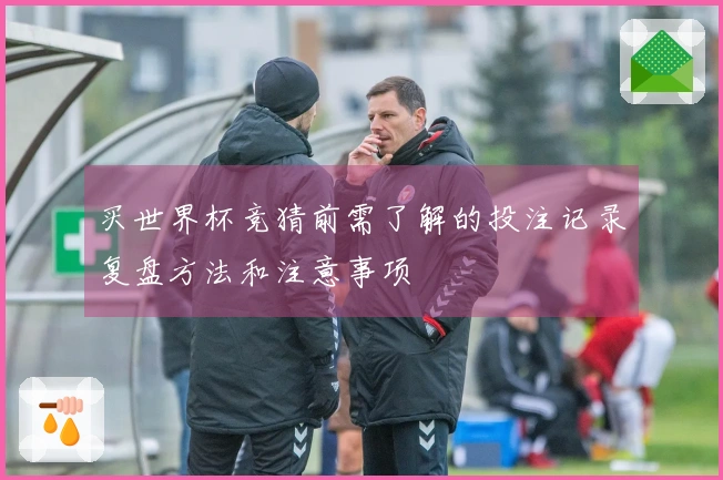 买世界杯竞猜前需了解的投注记录复盘方法和注意事项