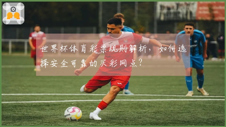世界杯体育彩票规则解析，如何选择安全可靠的买彩网点？